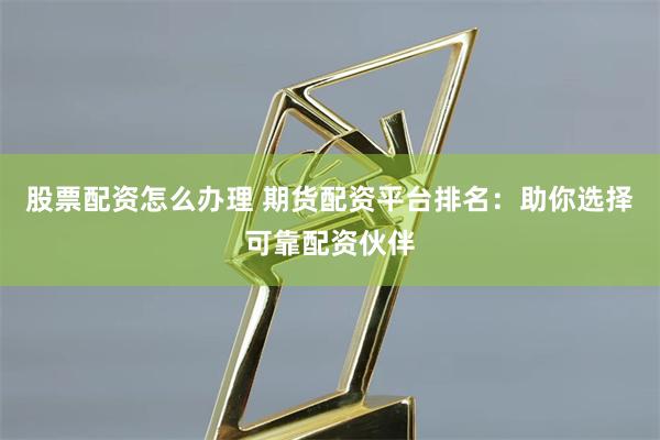 股票配资怎么办理 期货配资平台排名：助你选择可靠配资伙伴