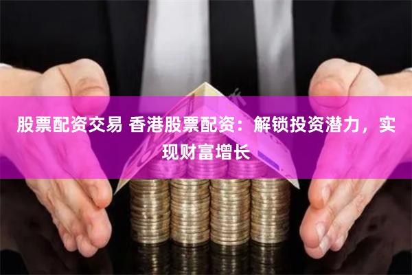 股票配资交易 香港股票配资：解锁投资潜力，实现财富增长