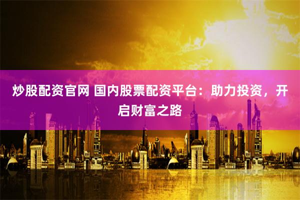 炒股配资官网 国内股票配资平台：助力投资，开启财富之路