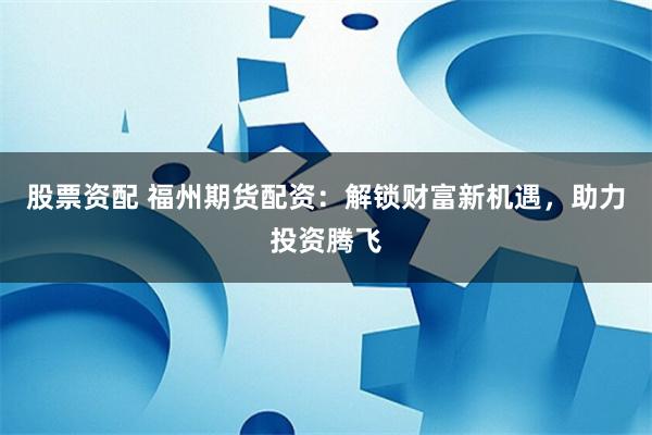 股票资配 福州期货配资：解锁财富新机遇，助力投资腾飞