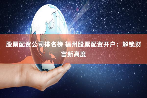 股票配资公司排名榜 福州股票配资开户：解锁财富新高度