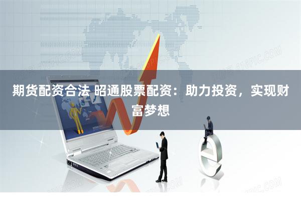 期货配资合法 昭通股票配资：助力投资，实现财富梦想