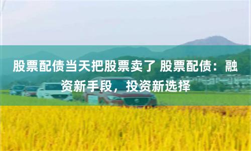股票配债当天把股票卖了 股票配债:融资新手段,投资新选择