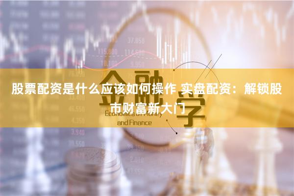 股票配资是什么应该如何操作 实盘配资：解锁股市财富新大门