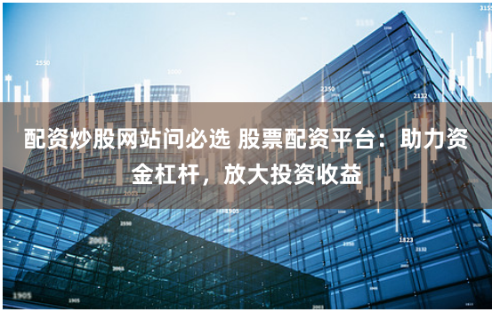 配资炒股网站问必选 股票配资平台：助力资金杠杆，放大投资收益