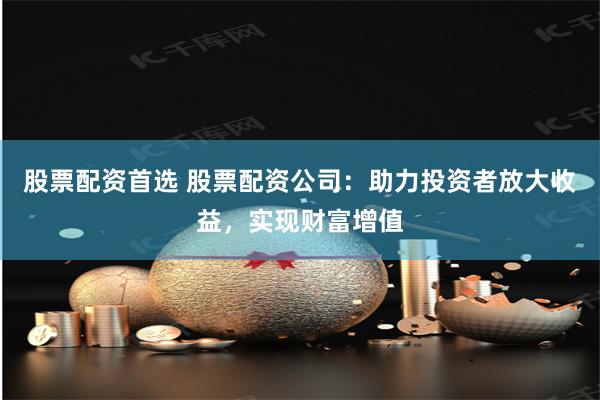 股票配资首选 股票配资公司：助力投资者放大收益，实现财富增值