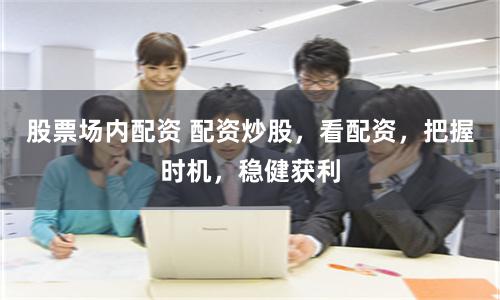 股票场内配资 配资炒股，看配资，把握时机，稳健获利