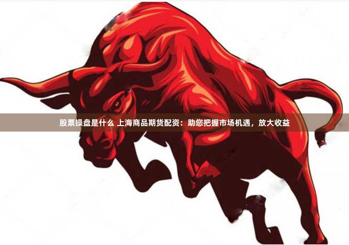 股票操盘是什么 上海商品期货配资：助您把握市场机遇，放大收益