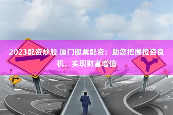 2023配资炒股 厦门股票配资：助您把握投资良机，实现财富增值