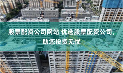 股票配资公司网站 优选股票配资公司，助您投资无忧