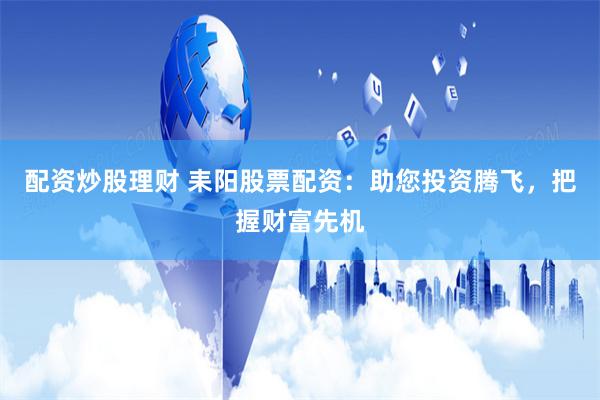 配资炒股理财 耒阳股票配资：助您投资腾飞，把握财富先机
