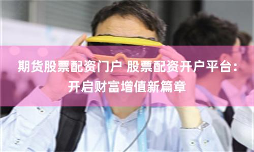 期货股票配资门户 股票配资开户平台：开启财富增值新篇章