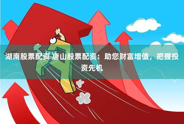 湖南股票配资 唐山股票配资：助您财富增值，把握投资先机