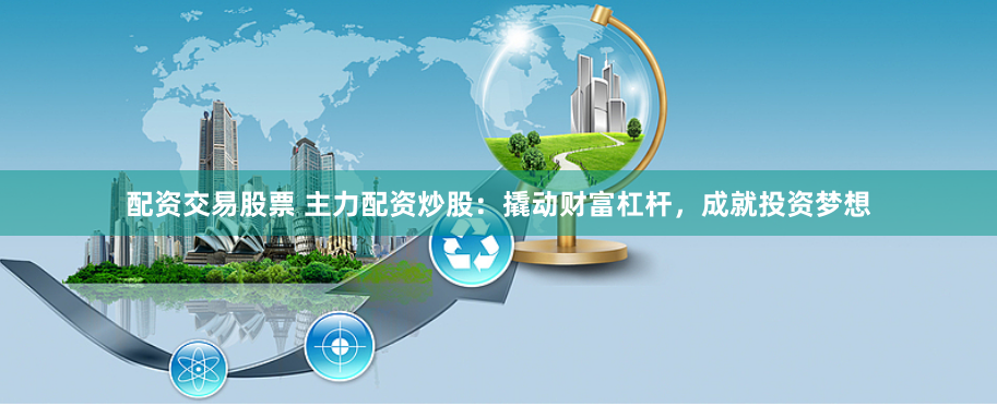配资交易股票 主力配资炒股：撬动财富杠杆，成就投资梦想