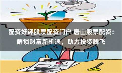 配资好评股票配资门户 唐山股票配资：解锁财富新机遇，助力投资腾飞