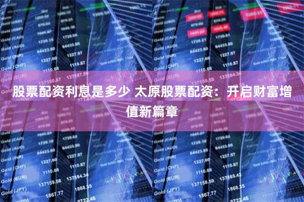股票配资利息是多少 太原股票配资：开启财富增值新篇章