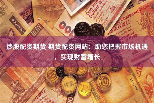 炒股配资期货 期货配资网站：助您把握市场机遇，实现财富增长