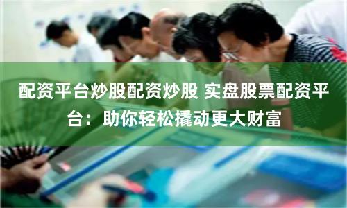 配资平台炒股配资炒股 实盘股票配资平台：助你轻松撬动更大财富