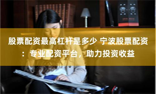 股票配资最高杠杆是多少 宁波股票配资：专业配资平台，助力投资收益