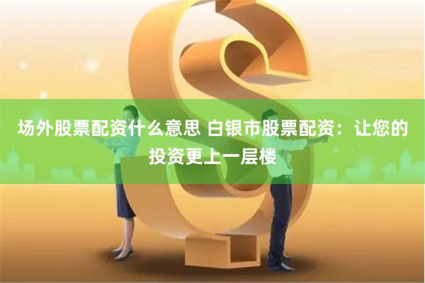 场外股票配资什么意思 白银市股票配资：让您的投资更上一层楼