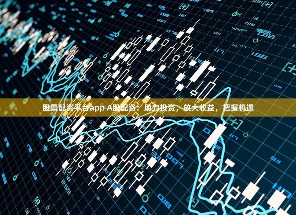 股票配资平台app A股配资：助力投资，放大收益，把握机遇