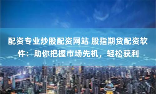 配资专业炒股配资网站 股指期货配资软件：助你把握市场先机，轻松获利