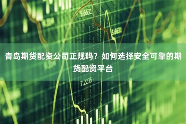 青岛期货配资公司正规吗？如何选择安全可靠的期货配资平台