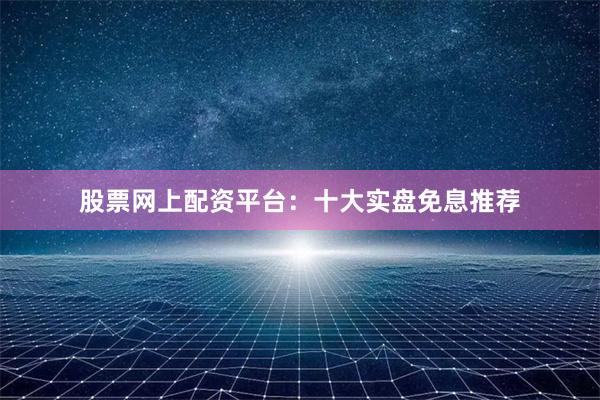 股票网上配资平台：十大实盘免息推荐