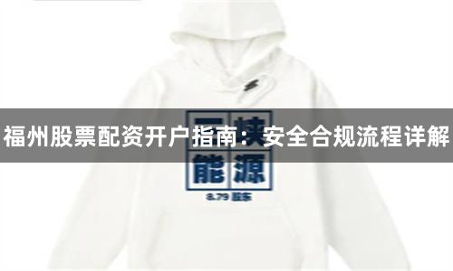 福州股票配资开户指南:安全合规流程详解