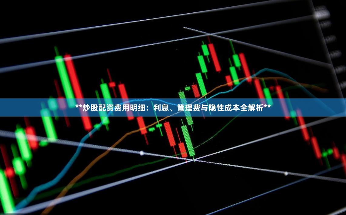 **炒股配资费用明细：利息、管理费与隐性成本全解析**